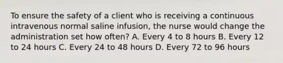 To ensure the safety of a client who is receiving a continuous intravenous normal saline infusion, the nurse would change the administration set how often? A. Every 4 to 8 hours B. Every 12 to 24 hours C. Every 24 to 48 hours D. Every 72 to 96 hours