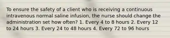 To ensure the safety of a client who is receiving a continuous intravenous normal saline infusion, the nurse should change the administration set how often? 1. Every 4 to 8 hours 2. Every 12 to 24 hours 3. Every 24 to 48 hours 4. Every 72 to 96 hours