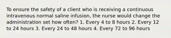 To ensure the safety of a client who is receiving a continuous intravenous normal saline infusion, the nurse would change the administration set how often? 1. Every 4 to 8 hours 2. Every 12 to 24 hours 3. Every 24 to 48 hours 4. Every 72 to 96 hours