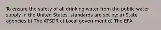 To ensure the safety of all drinking water from the public water supply in the United States, standards are set by: a) State agencies b) The ATSDR c) Local government d) The EPA