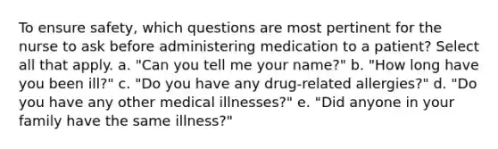 To ensure safety, which questions are most pertinent for the nurse to ask before administering medication to a patient? Select all that apply. a. "Can you tell me your name?" b. "How long have you been ill?" c. "Do you have any drug-related allergies?" d. "Do you have any other medical illnesses?" e. "Did anyone in your family have the same illness?"