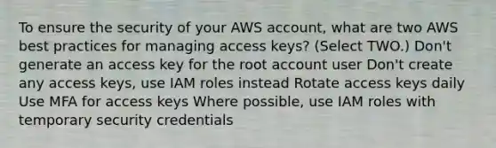 To ensure the security of your AWS account, what are two AWS best practices for managing access keys? (Select TWO.) Don't generate an access key for the root account user Don't create any access keys, use IAM roles instead Rotate access keys daily Use MFA for access keys Where possible, use IAM roles with temporary security credentials