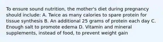 To ensure sound nutrition, the mother's diet during pregnancy should include: A. Twice as many calories to spare protein for tissue synthesis B. An additional 25 grams of protein each day C. Enough salt to promote edema D. Vitamin and mineral supplements, instead of food, to prevent weight gain