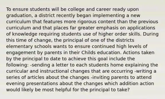 To ensure students will be college and career ready upon graduation, a district recently began implementing a new curriculum that features more rigorous content than the previous curriculum and that places far greater emphasis on applications of knowledge requiring students use of higher order skills. During this time of change, the principal of one of the districts elementary schools wants to ensure continued high levels of engagement by parents in their Childs education. Actions taken by the principal to date to achieve this goal include the following: -sending a letter to each students home explaining the curricular and instructional changes that are occurring -writing a series of articles about the changes -inviting parents to attend evening presentations about the changes which addition action would likely be most helpful for the principal to take?