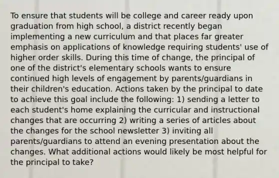 To ensure that students will be college and career ready upon graduation from high school, a district recently began implementing a new curriculum and that places far greater emphasis on applications of knowledge requiring students' use of higher order skills. During this time of change, the principal of one of the district's elementary schools wants to ensure continued high levels of engagement by parents/guardians in their children's education. Actions taken by the principal to date to achieve this goal include the following: 1) sending a letter to each student's home explaining the curricular and instructional changes that are occurring 2) writing a series of articles about the changes for the school newsletter 3) inviting all parents/guardians to attend an evening presentation about the changes. What additional actions would likely be most helpful for the principal to take?