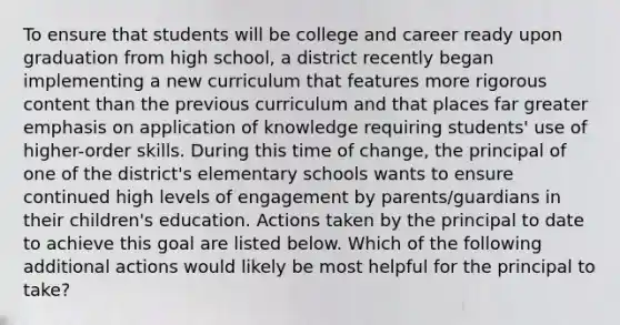 To ensure that students will be college and career ready upon graduation from high school, a district recently began implementing a new curriculum that features more rigorous content than the previous curriculum and that places far greater emphasis on application of knowledge requiring students' use of higher-order skills. During this time of change, the principal of one of the district's elementary schools wants to ensure continued high levels of engagement by parents/guardians in their children's education. Actions taken by the principal to date to achieve this goal are listed below. Which of the following additional actions would likely be most helpful for the principal to take?