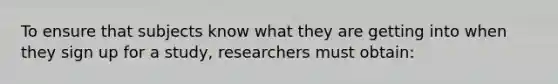 To ensure that subjects know what they are getting into when they sign up for a study, researchers must obtain: