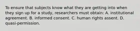 To ensure that subjects know what they are getting into when they sign up for a study, researchers must obtain: A. institutional agreement. B. informed consent. C. human rights assent. D. quasi-permission.