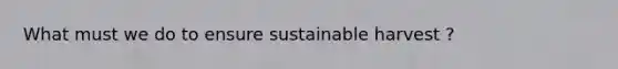 What must we do to ensure sustainable harvest ?