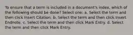 To ensure that a term is included in a document's index, which of the following should be done? Select one: a. Select the term and then click Insert Citation. b. Select the term and then click Insert Endnote. c. Select the term and then click Mark Entry. d. Select the term and then click Mark Entry.