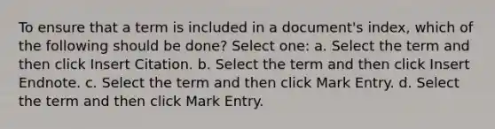 To ensure that a term is included in a document's index, which of the following should be done? Select one: a. Select the term and then click Insert Citation. b. Select the term and then click Insert Endnote. c. Select the term and then click Mark Entry. d. Select the term and then click Mark Entry.