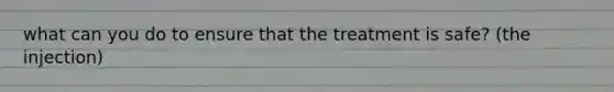 what can you do to ensure that the treatment is safe? (the injection)