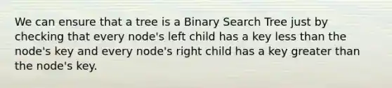 We can ensure that a tree is a Binary Search Tree just by checking that every node's left child has a key less than the node's key and every node's right child has a key greater than the node's key.