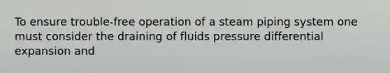 To ensure trouble-free operation of a steam piping system one must consider the draining of fluids pressure differential expansion and