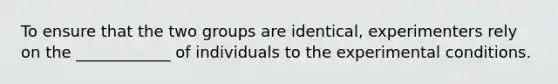 To ensure that the two groups are identical, experimenters rely on the ____________ of individuals to the experimental conditions.