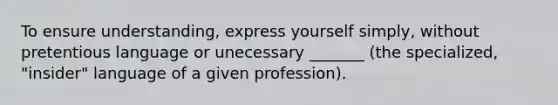 To ensure understanding, express yourself simply, without pretentious language or unecessary _______ (the specialized, "insider" language of a given profession).