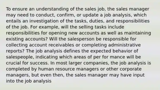 To ensure an understanding of the sales job, the sales manager may need to conduct, confirm, or update a job analysis, which entails an investigation of the tasks, duties, and responsibilities of the job. For example, will the selling tasks include responsibilities for opening new accounts as well as maintaining existing accounts? Will the salesperson be responsible for collecting account receivables or completing administrative reports? The job analysis defines the expected behavior of salespeople, indicating which areas of per for mance will be crucial for success. In most larger companies, the job analysis is completed by human resource managers or other corporate managers, but even then, the sales manager may have input into the job analysis