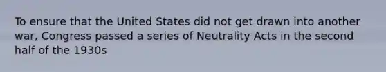 To ensure that the United States did not get drawn into another war, Congress passed a series of Neutrality Acts in the second half of the 1930s