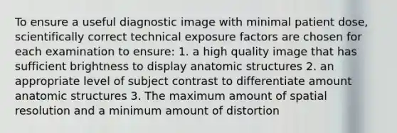 To ensure a useful diagnostic image with minimal patient dose, scientifically correct technical exposure factors are chosen for each examination to ensure: 1. a high quality image that has sufficient brightness to display anatomic structures 2. an appropriate level of subject contrast to differentiate amount anatomic structures 3. The maximum amount of spatial resolution and a minimum amount of distortion