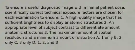 To ensure a useful diagnostic image with minimal patient dose, scientifically correct technical exposure factors are chosen for each examination to ensure: 1. A high-quality image that has sufficient brightness to display anatomic structures 2. An appropriate level of subject contrast to differentiate amount anatomic structures 3. The maximum amount of spatial resolution and a minimum amount of distortion A. 1 only B. 2 only C. 3 only D. 1, 2, and 3