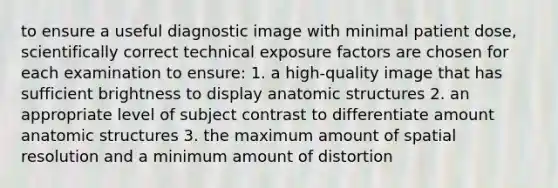 to ensure a useful diagnostic image with minimal patient dose, scientifically correct technical exposure factors are chosen for each examination to ensure: 1. a high-quality image that has sufficient brightness to display anatomic structures 2. an appropriate level of subject contrast to differentiate amount anatomic structures 3. the maximum amount of spatial resolution and a minimum amount of distortion