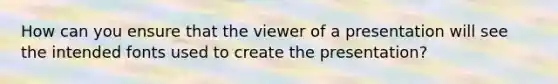 How can you ensure that the viewer of a presentation will see the intended fonts used to create the presentation?