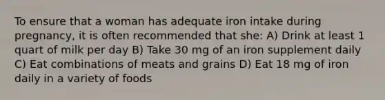 To ensure that a woman has adequate iron intake during pregnancy, it is often recommended that she: A) Drink at least 1 quart of milk per day B) Take 30 mg of an iron supplement daily C) Eat combinations of meats and grains D) Eat 18 mg of iron daily in a variety of foods