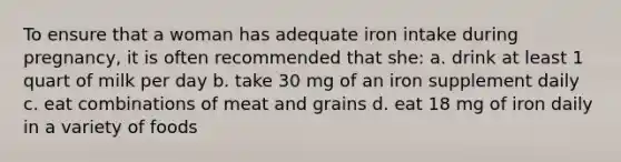 To ensure that a woman has adequate iron intake during pregnancy, it is often recommended that she: a. drink at least 1 quart of milk per day b. take 30 mg of an iron supplement daily c. eat combinations of meat and grains d. eat 18 mg of iron daily in a variety of foods