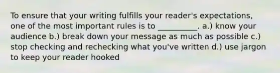 To ensure that your writing fulfills your reader's expectations, one of the most important rules is to __________. a.) know your audience b.) break down your message as much as possible c.) stop checking and rechecking what you've written d.) use jargon to keep your reader hooked