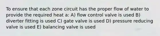 To ensure that each zone circuit has the proper flow of water to provide the required heat a: A) flow control valve is used B) diverter fitting is used C) gate valve is used D) pressure reducing valve is used E) balancing valve is used