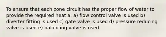 To ensure that each zone circuit has the proper flow of water to provide the required heat a: a) flow control valve is used b) diverter fitting is used c) gate valve is used d) pressure reducing valve is used e) balancing valve is used