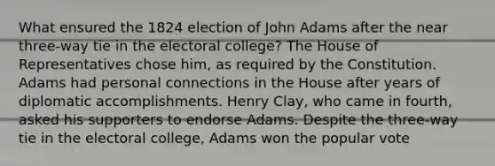 What ensured the 1824 election of John Adams after the near three-way tie in the electoral college? The House of Representatives chose him, as required by the Constitution. Adams had personal connections in the House after years of diplomatic accomplishments. Henry Clay, who came in fourth, asked his supporters to endorse Adams. Despite the three-way tie in the electoral college, Adams won the popular vote