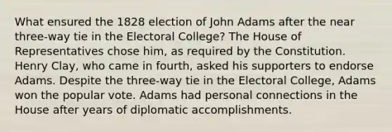 What ensured the 1828 election of John Adams after the near three-way tie in the Electoral College? The House of Representatives chose him, as required by the Constitution. Henry Clay, who came in fourth, asked his supporters to endorse Adams. Despite the three-way tie in the Electoral College, Adams won the popular vote. Adams had personal connections in the House after years of diplomatic accomplishments.