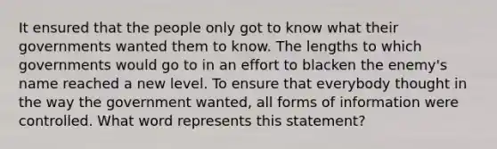 It ensured that the people only got to know what their governments wanted them to know. The lengths to which governments would go to in an effort to blacken the enemy's name reached a new level. To ensure that everybody thought in the way the government wanted, all forms of information were controlled. What word represents this statement?