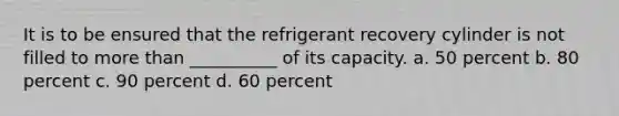 It is to be ensured that the refrigerant recovery cylinder is not filled to more than __________ of its capacity. a. 50 percent b. 80 percent c. 90 percent d. 60 percent