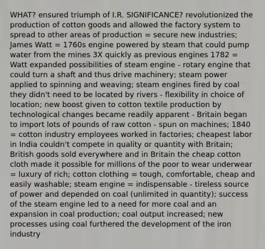 WHAT? ensured triumph of I.R. SIGNIFICANCE? revolutionized the production of cotton goods and allowed the factory system to spread to other areas of production = secure new industries; James Watt = 1760s engine powered by steam that could pump water from the mines 3X quickly as previous engines 1782 = Watt expanded possibilities of steam engine - rotary engine that could turn a shaft and thus drive machinery; steam power applied to spinning and weaving; steam engines fired by coal they didn't need to be located by rivers - flexibility in choice of location; new boost given to cotton textile production by technological changes became readily apparent - Britain began to import lots of pounds of raw cotton - spun on machines; 1840 = cotton industry employees worked in factories; cheapest labor in India couldn't compete in quality or quantity with Britain; British goods sold everywhere and in Britain the cheap cotton cloth made it possible for millions of the poor to wear underwear = luxury of rich; cotton clothing = tough, comfortable, cheap and easily washable; steam engine = indispensable - tireless source of power and depended on coal (unlimited in quantity); success of the steam engine led to a need for more coal and an expansion in coal production; coal output increased; new processes using coal furthered the development of the iron industry