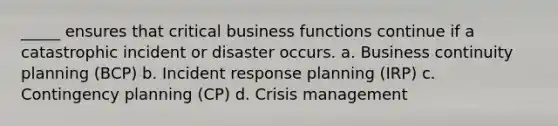 _____ ensures that critical business functions continue if a catastrophic incident or disaster occurs. a. Business continuity planning (BCP) b. Incident response planning (IRP) c. Contingency planning (CP) d. Crisis management