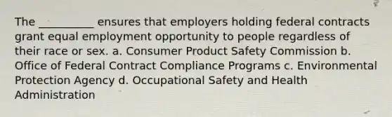 The __________ ensures that employers holding federal contracts grant equal employment opportunity to people regardless of their race or sex. a. Consumer Product Safety Commission b. Office of Federal Contract Compliance Programs c. Environmental Protection Agency d. Occupational Safety and Health Administration