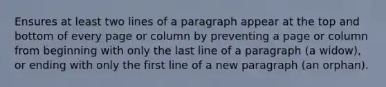 Ensures at least two lines of a paragraph appear at the top and bottom of every page or column by preventing a page or column from beginning with only the last line of a paragraph (a widow), or ending with only the first line of a new paragraph (an orphan).