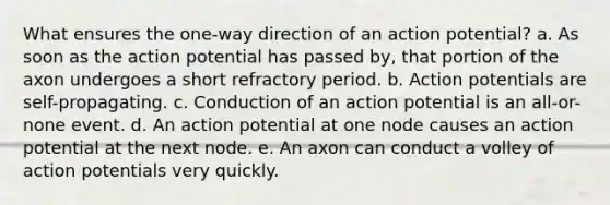 What ensures the one-way direction of an action potential? a. As soon as the action potential has passed by, that portion of the axon undergoes a short refractory period. b. Action potentials are self-propagating. c. Conduction of an action potential is an all-or-none event. d. An action potential at one node causes an action potential at the next node. e. An axon can conduct a volley of action potentials very quickly.