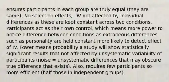 ensures participants in each group are truly equal (they are same). No selection effects, DV not affected by individual differences as these are kept constant across two conditions. Participants act as their own control, which means more power to notice difference between conditions as extraneous differences such as personality are held constant more likely to detect effect of IV. Power means probability a study will show statistically significant results that not affected by unsystematic variability of participants (noise = unsystematic differences that may obscure true difference that exists). Also, requires few participants so more efficient (half those in independent groups).