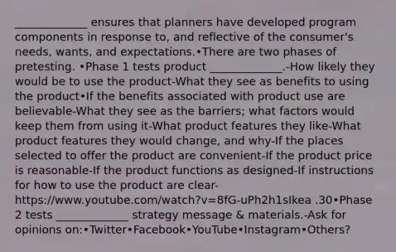 _____________ ensures that planners have developed program components in response to, and reflective of the consumer's needs, wants, and expectations.•There are two phases of pretesting. •Phase 1 tests product _____________.-How likely they would be to use the product-What they see as benefits to using the product•If the benefits associated with product use are believable-What they see as the barriers; what factors would keep them from using it-What product features they like-What product features they would change, and why-If the places selected to offer the product are convenient-If the product price is reasonable-If the product functions as designed-If instructions for how to use the product are clear-https://www.youtube.com/watch?v=8fG-uPh2h1sIkea .30•Phase 2 tests _____________ strategy message & materials.-Ask for opinions on:•Twitter•Facebook•YouTube•Instagram•Others?