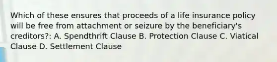 Which of these ensures that proceeds of a life insurance policy will be free from attachment or seizure by the beneficiary's creditors?: A. Spendthrift Clause B. Protection Clause C. Viatical Clause D. Settlement Clause