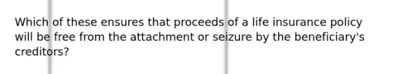 Which of these ensures that proceeds of a life insurance policy will be free from the attachment or seizure by the beneficiary's creditors?