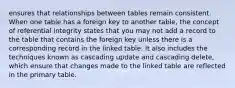 ensures that relationships between tables remain consistent. When one table has a foreign key to another table, the concept of referential integrity states that you may not add a record to the table that contains the foreign key unless there is a corresponding record in the linked table. It also includes the techniques known as cascading update and cascading delete, which ensure that changes made to the linked table are reflected in the primary table.