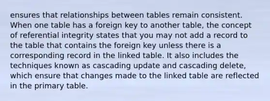 ensures that relationships between tables remain consistent. When one table has a foreign key to another table, the concept of referential integrity states that you may not add a record to the table that contains the foreign key unless there is a corresponding record in the linked table. It also includes the techniques known as cascading update and cascading delete, which ensure that changes made to the linked table are reflected in the primary table.