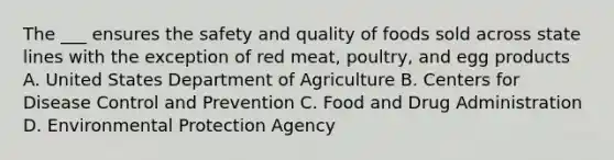 The ___ ensures the safety and quality of foods sold across state lines with the exception of red meat, poultry, and egg products A. United States Department of Agriculture B. Centers for Disease Control and Prevention C. Food and Drug Administration D. Environmental Protection Agency