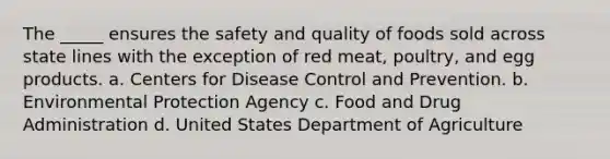 The _____ ensures the safety and quality of foods sold across state lines with the exception of red meat, poultry, and egg products. a. Centers for Disease Control and Prevention. b. Environmental Protection Agency c. Food and Drug Administration d. United States Department of Agriculture