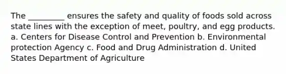 The _________ ensures the safety and quality of foods sold across state lines with the exception of meet, poultry, and egg products. a. Centers for Disease Control and Prevention b. Environmental protection Agency c. Food and Drug Administration d. United States Department of Agriculture