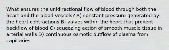 What ensures the unidirectional flow of blood through both the heart and the blood vessels? A) constant pressure generated by the heart contractions B) valves within the heart that prevent backflow of blood C) squeezing action of smooth muscle tissue in arterial walls D) continuous osmotic outflow of plasma from capillaries